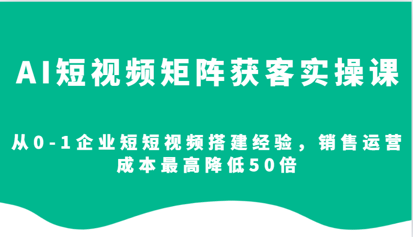 AI短视频矩阵获客实操课，从0-1企业短短视频搭建经验，销售运营成本最高降低50倍-资源教程须哥