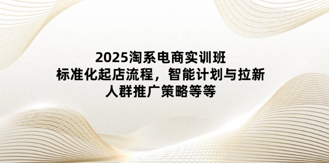 2025淘系电商实训班：标准化起店流程，智能计划与拉新，人群推广策略等等-资源教程须哥