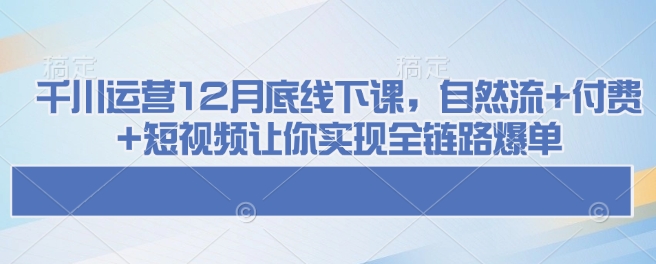 千川运营12月底线下课，自然流+付费+短视频让你实现全链路爆单-资源教程须哥