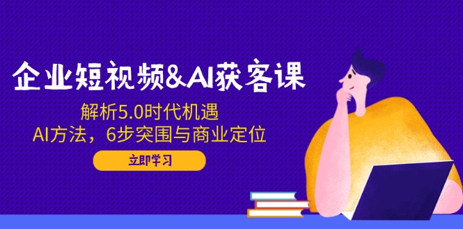 企业短视频&AI获客课：解析5.0时代机遇，AI方法，6步突围与商业定位-资源教程须哥