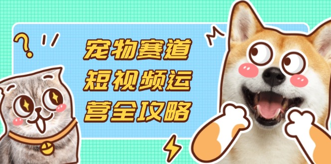 宠物赛道短视频运营全攻略，选品拍摄剪辑实操，实现流量到收益转化-资源教程须哥