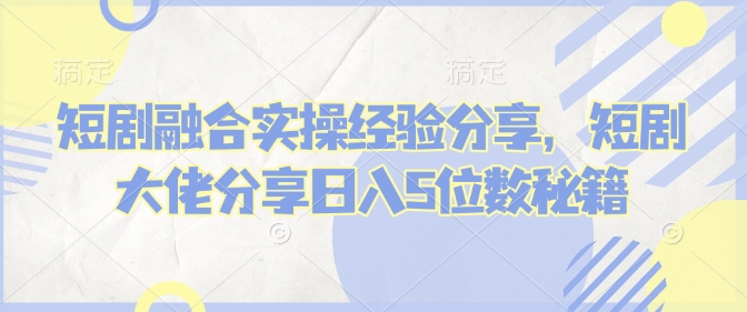 短剧融合实操经验分享，短剧大佬分享日入5位数秘籍-资源教程须哥