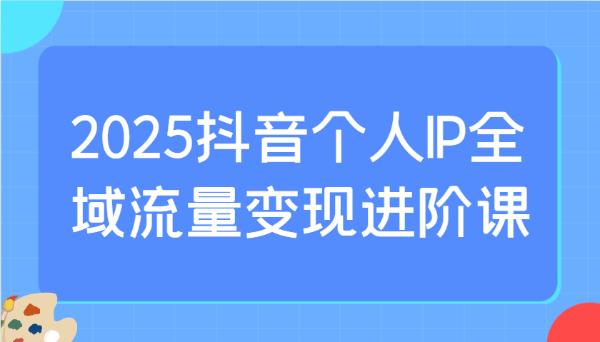 2025抖音个人IP全域流量变现进阶课：选爆品、抖音付费投流、千川投流实操及优化等-资源教程须哥