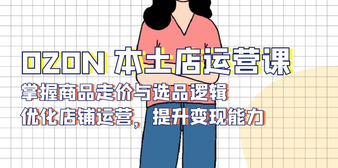 OZON 本土店运营课，掌握商品走价与选品逻辑，优化店铺运营，提升变现能力-资源教程须哥