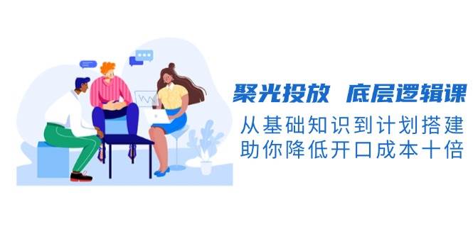 聚光投放底层逻辑课，从基础知识到计划搭建，助你降低开口成本十倍-资源教程须哥