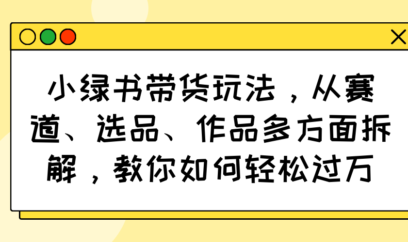 小绿书带货玩法，从赛道、选品、作品多方面拆解，教你如何轻松过万-资源教程须哥