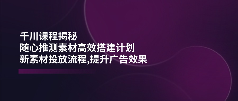 千川课程揭秘：随心推测素材高效搭建计划,新素材投放流程,提升广告效果-资源教程须哥