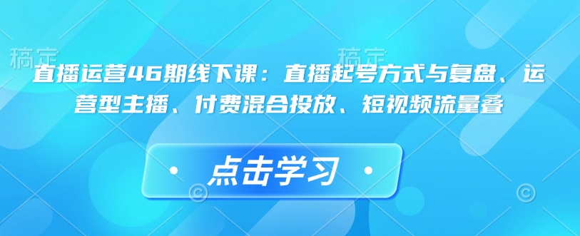 直播运营46期线下课：直播起号方式与复盘、运营型主播、付费混合投放、短视频流量叠-资源教程须哥
