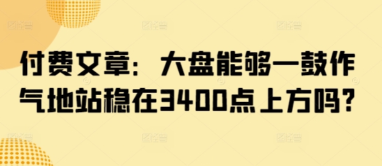 付费文章：大盘能够一鼓作气地站稳在3400点上方吗?-资源教程须哥