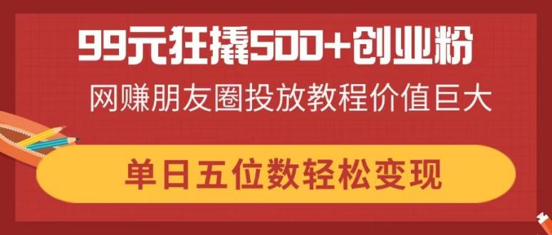 99元狂撬500+创业粉，网赚朋友圈投放教程价值巨大，单日五位数轻松变现-资源教程须哥