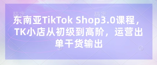 东南亚TikTok Shop3.0课程，TK小店​从初级到高阶，运营出单干货输出-资源教程须哥