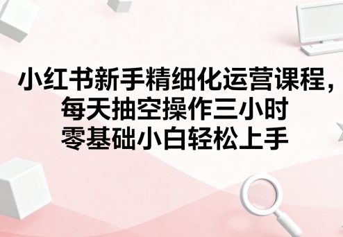 小红书新手精细化运营课程，每天抽空操作三小时，零基础小白轻松上手-资源教程须哥