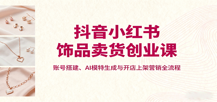 抖音小红书饰品卖货创业课，账号搭建、AI模特生成与开店上架营销全流程-资源教程须哥