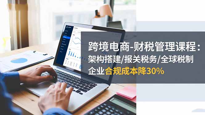 跨境电商-财税管理课程：架构搭建/报关税务/全球税制，企业合规成本降30%-资源教程须哥