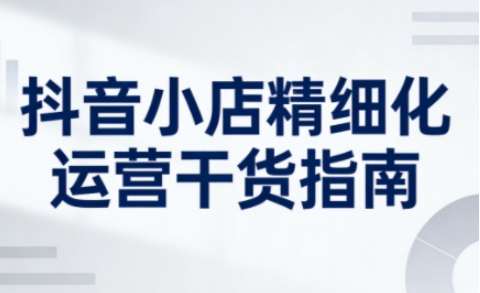 抖音小店精细化运营干货指南新版，助力商家系统提升店铺运营能力(更新26年5月)-资源教程须哥