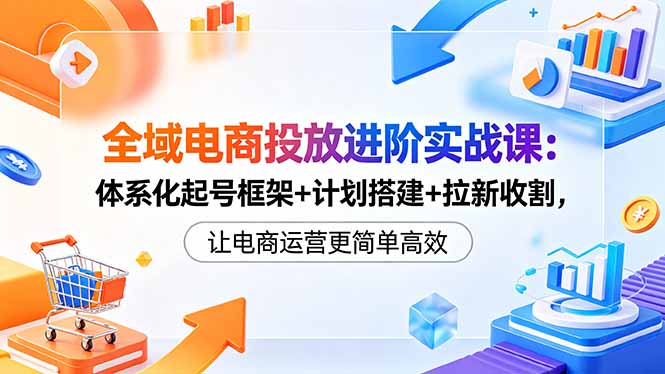 全域电商投放进阶实战课：体系化起号框架+计划搭建+拉新收割，让电商运营更简单高效-资源教程须哥